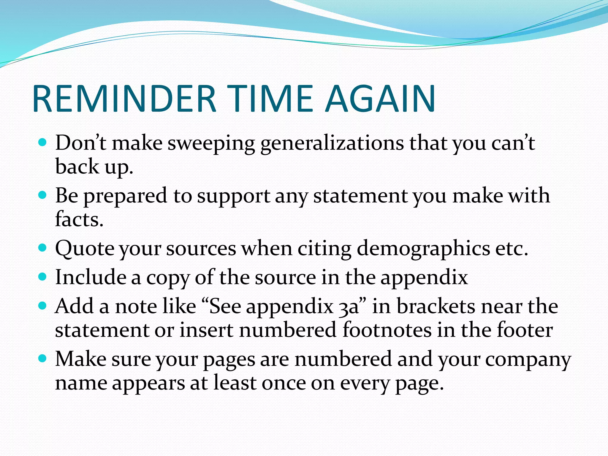 REMINDER TIME AGAIN
 Don’t make sweeping generalizations that you can’t
back up.
 Be prepared to support any statement you make with
facts.
 Quote your sources when citing demographics etc.
 Include a copy of the source in the appendix
 Add a note like “See appendix 3a” in brackets near the
statement or insert numbered footnotes in the footer
 Make sure your pages are numbered and your company
name appears at least once on every page.
 