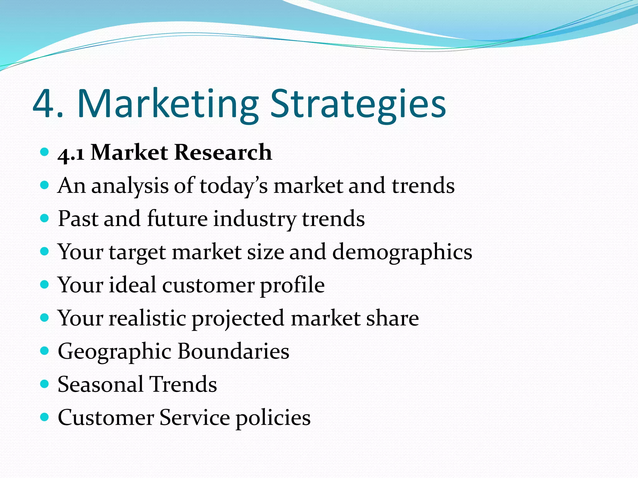 4. Marketing Strategies
 4.1 Market Research
 An analysis of today’s market and trends
 Past and future industry trends
 Your target market size and demographics
 Your ideal customer profile
 Your realistic projected market share
 Geographic Boundaries
 Seasonal Trends
 Customer Service policies
 