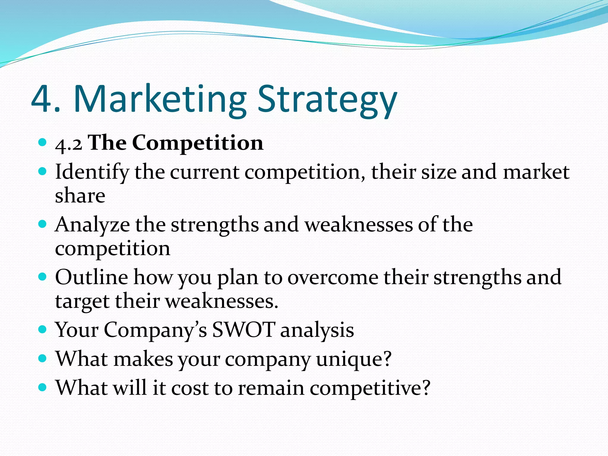 4. Marketing Strategy
 4.2 The Competition
 Identify the current competition, their size and market
share
 Analyze the strengths and weaknesses of the
competition
 Outline how you plan to overcome their strengths and
target their weaknesses.
 Your Company’s SWOT analysis
 What makes your company unique?
 What will it cost to remain competitive?
 