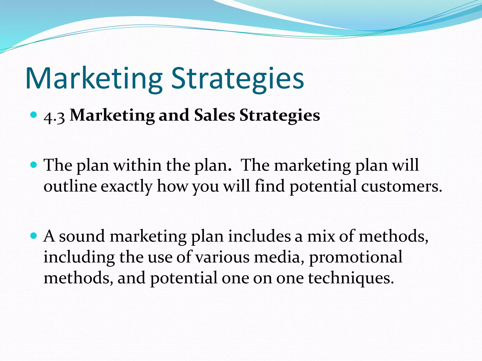 Marketing Strategies
 4.3 Marketing and Sales Strategies
 The plan within the plan. The marketing plan will
outline exactly how you will find potential customers.
 A sound marketing plan includes a mix of methods,
including the use of various media, promotional
methods, and potential one on one techniques.
 
