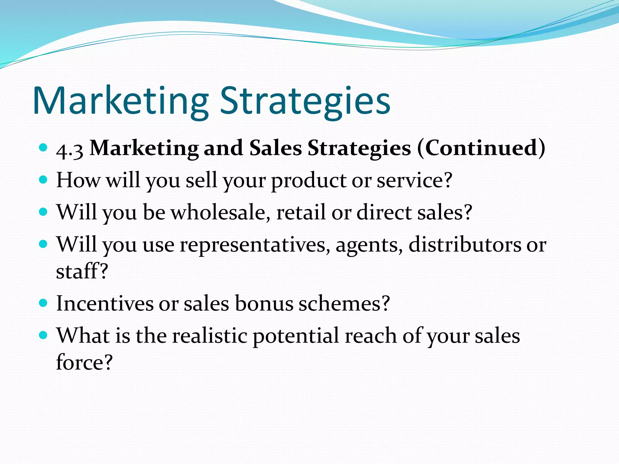 Marketing Strategies
 4.3 Marketing and Sales Strategies (Continued)
 How will you sell your product or service?
 Will you be wholesale, retail or direct sales?
 Will you use representatives, agents, distributors or
staff?
 Incentives or sales bonus schemes?
 What is the realistic potential reach of your sales
force?
 