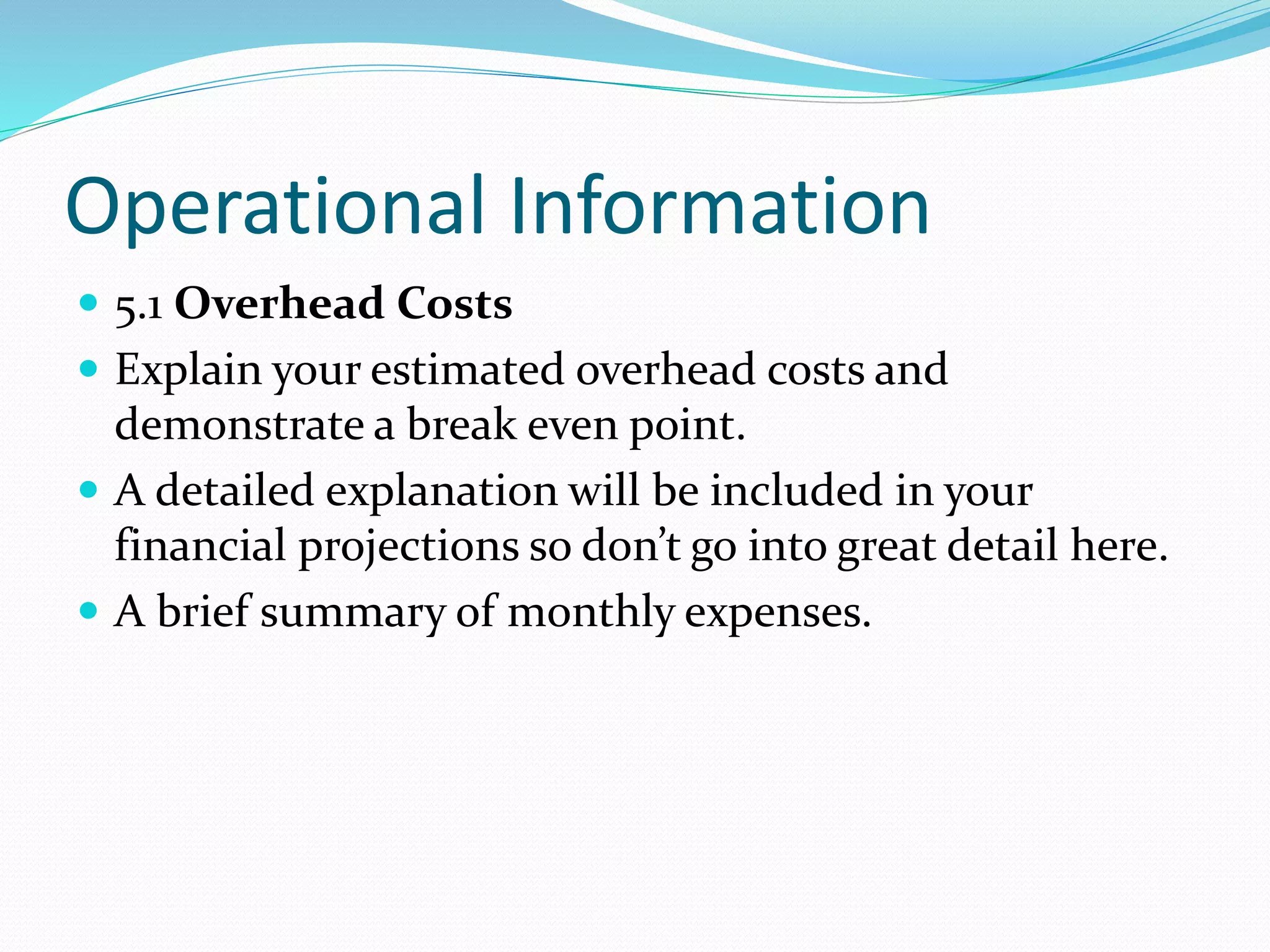 Operational Information
 5.1 Overhead Costs
 Explain your estimated overhead costs and
demonstrate a break even point.
 A detailed explanation will be included in your
financial projections so don’t go into great detail here.
 A brief summary of monthly expenses.
 