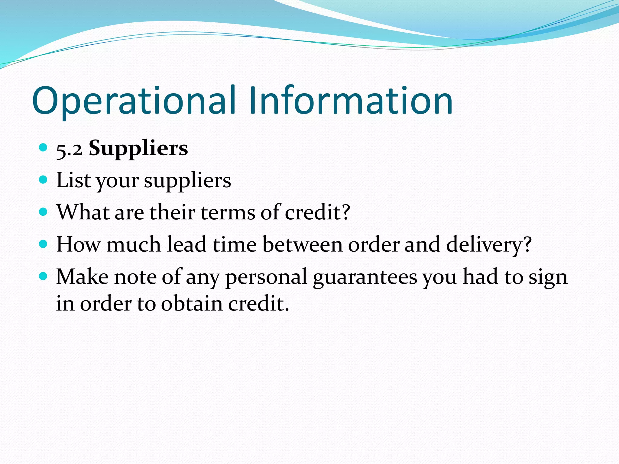 Operational Information
 5.2 Suppliers
 List your suppliers
 What are their terms of credit?
 How much lead time between order and delivery?
 Make note of any personal guarantees you had to sign
in order to obtain credit.
 