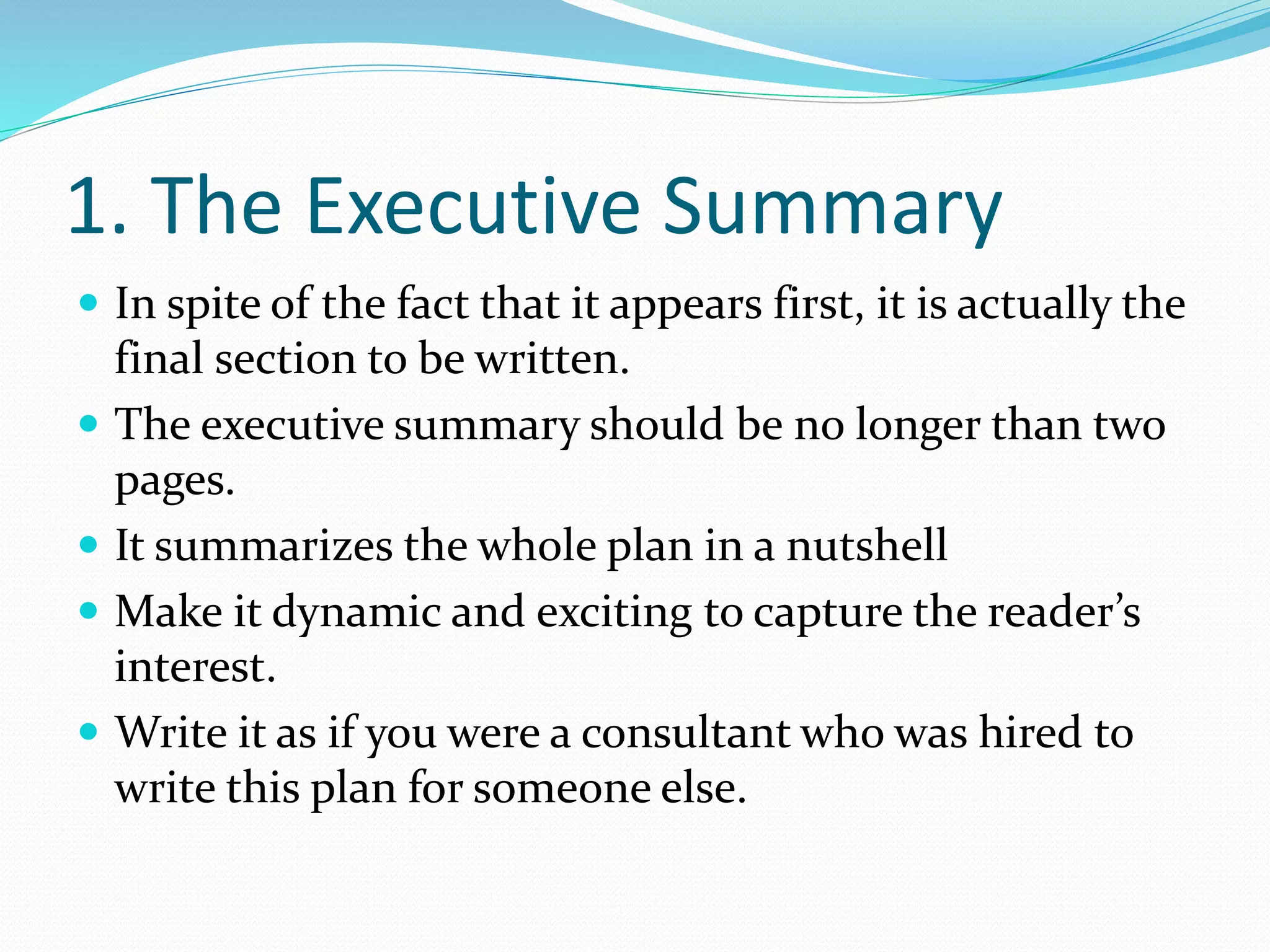 1. The Executive Summary
 In spite of the fact that it appears first, it is actually the
final section to be written.
 The executive summary should be no longer than two
pages.
 It summarizes the whole plan in a nutshell
 Make it dynamic and exciting to capture the reader’s
interest.
 Write it as if you were a consultant who was hired to
write this plan for someone else.
 
