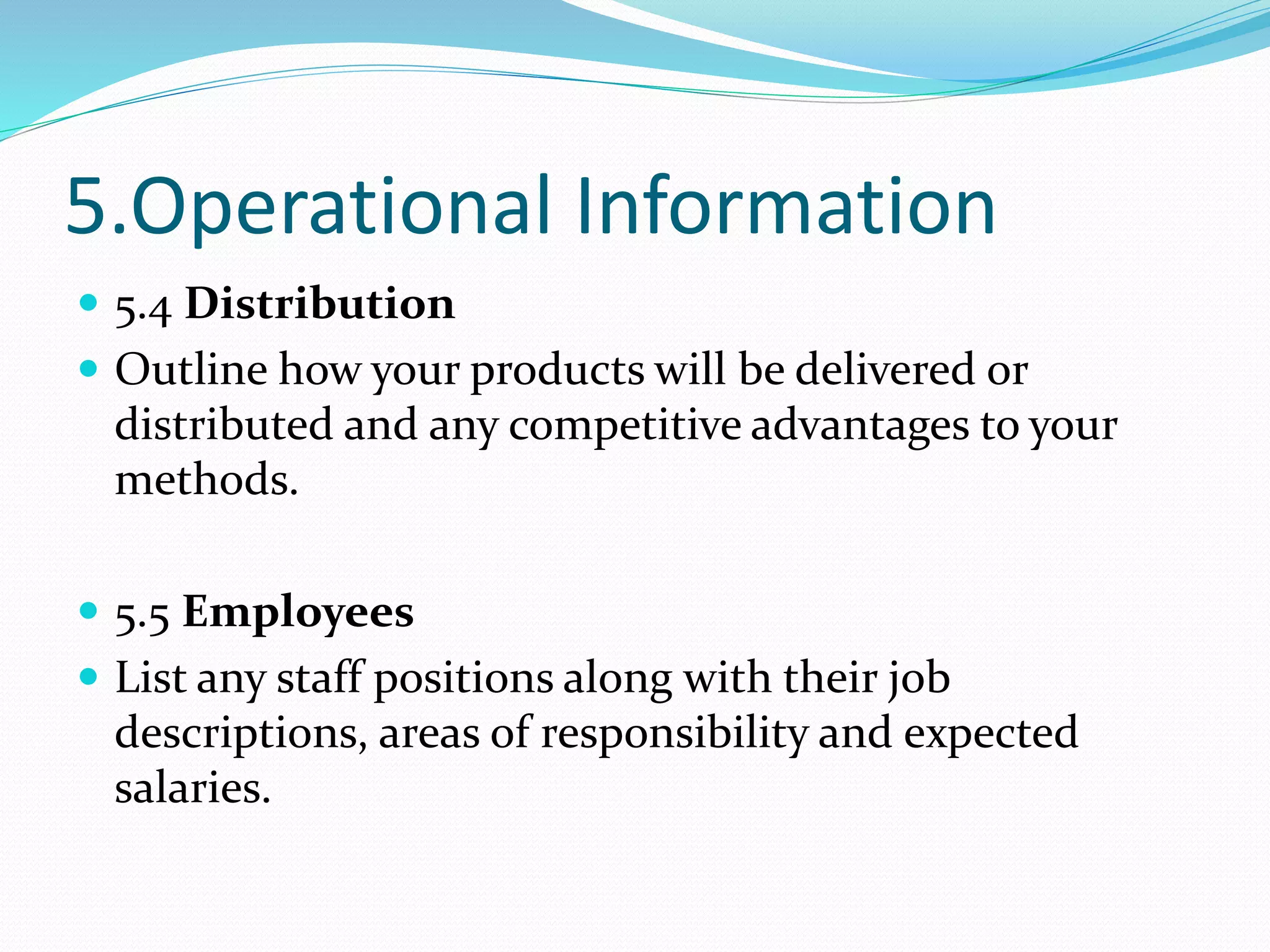 5.Operational Information
 5.4 Distribution
 Outline how your products will be delivered or
distributed and any competitive advantages to your
methods.
 5.5 Employees
 List any staff positions along with their job
descriptions, areas of responsibility and expected
salaries.
 