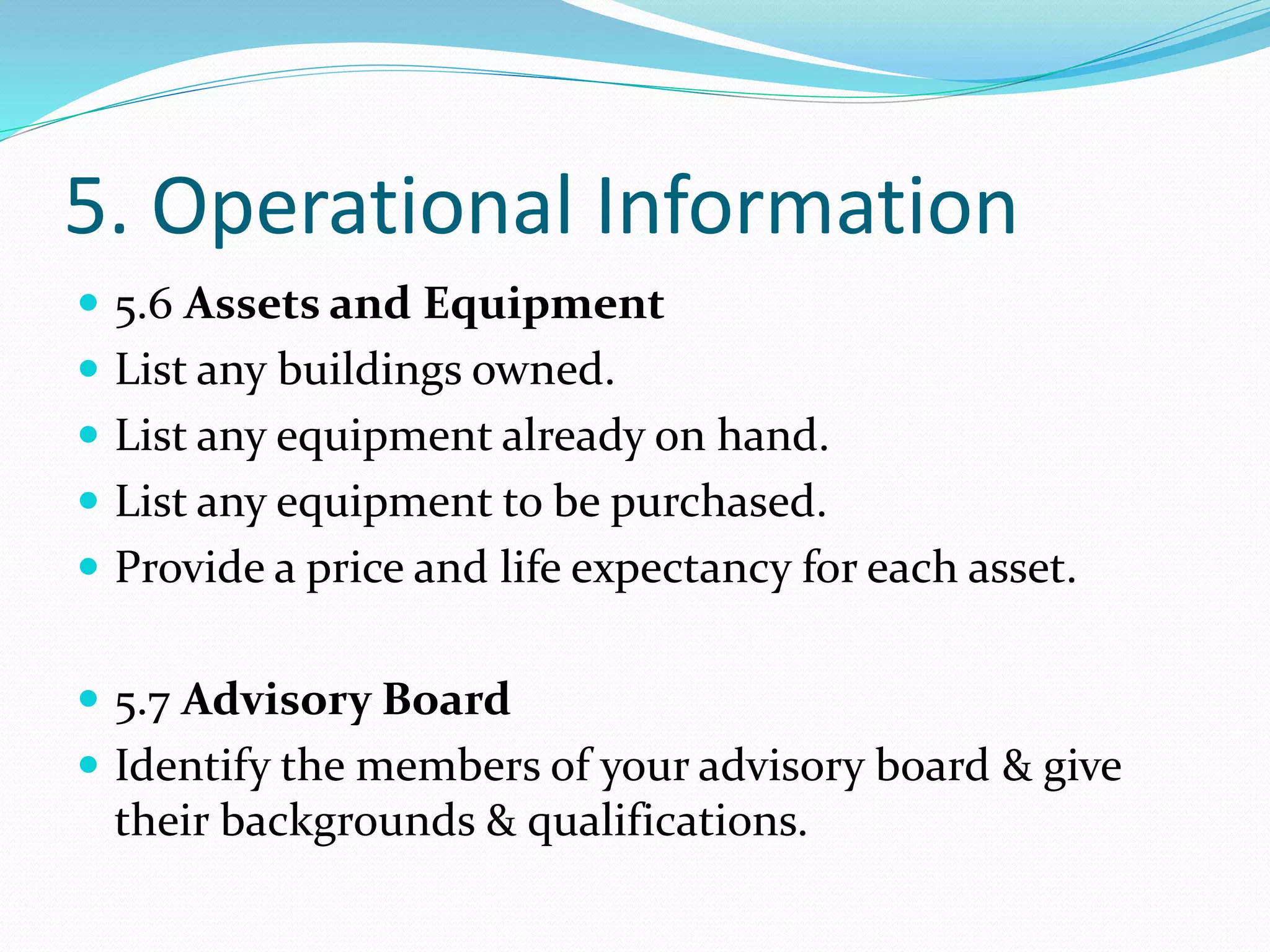 5. Operational Information
 5.6 Assets and Equipment
 List any buildings owned.
 List any equipment already on hand.
 List any equipment to be purchased.
 Provide a price and life expectancy for each asset.
 5.7 Advisory Board
 Identify the members of your advisory board & give
their backgrounds & qualifications.
 