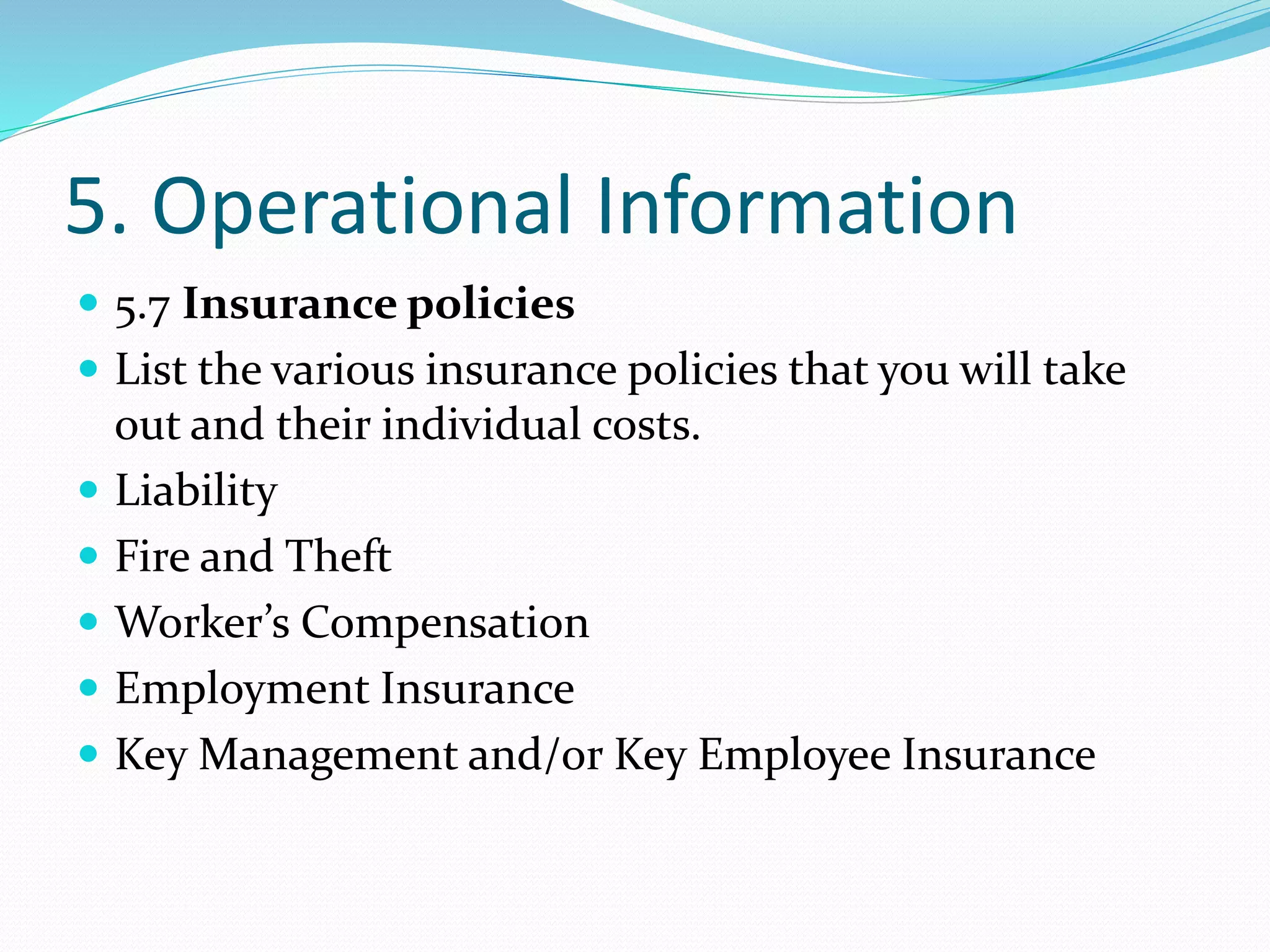 5. Operational Information
 5.7 Insurance policies
 List the various insurance policies that you will take
out and their individual costs.
 Liability
 Fire and Theft
 Worker’s Compensation
 Employment Insurance
 Key Management and/or Key Employee Insurance
 