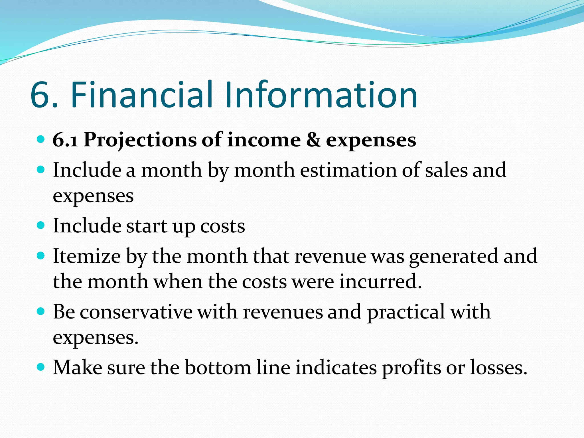 6. Financial Information
 6.1 Projections of income & expenses
 Include a month by month estimation of sales and
expenses
 Include start up costs
 Itemize by the month that revenue was generated and
the month when the costs were incurred.
 Be conservative with revenues and practical with
expenses.
 Make sure the bottom line indicates profits or losses.
 
