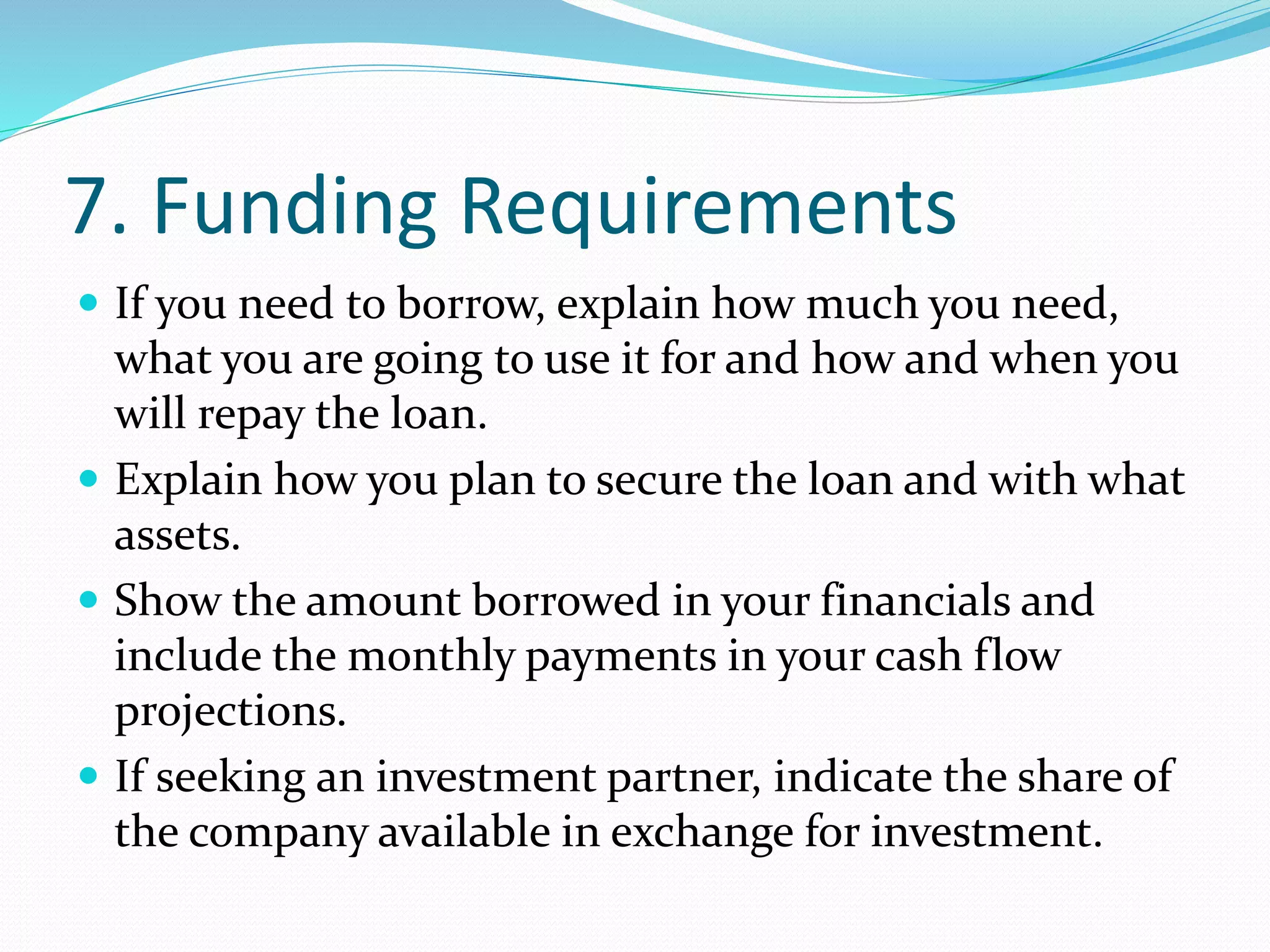 7. Funding Requirements
 If you need to borrow, explain how much you need,
what you are going to use it for and how and when you
will repay the loan.
 Explain how you plan to secure the loan and with what
assets.
 Show the amount borrowed in your financials and
include the monthly payments in your cash flow
projections.
 If seeking an investment partner, indicate the share of
the company available in exchange for investment.
 