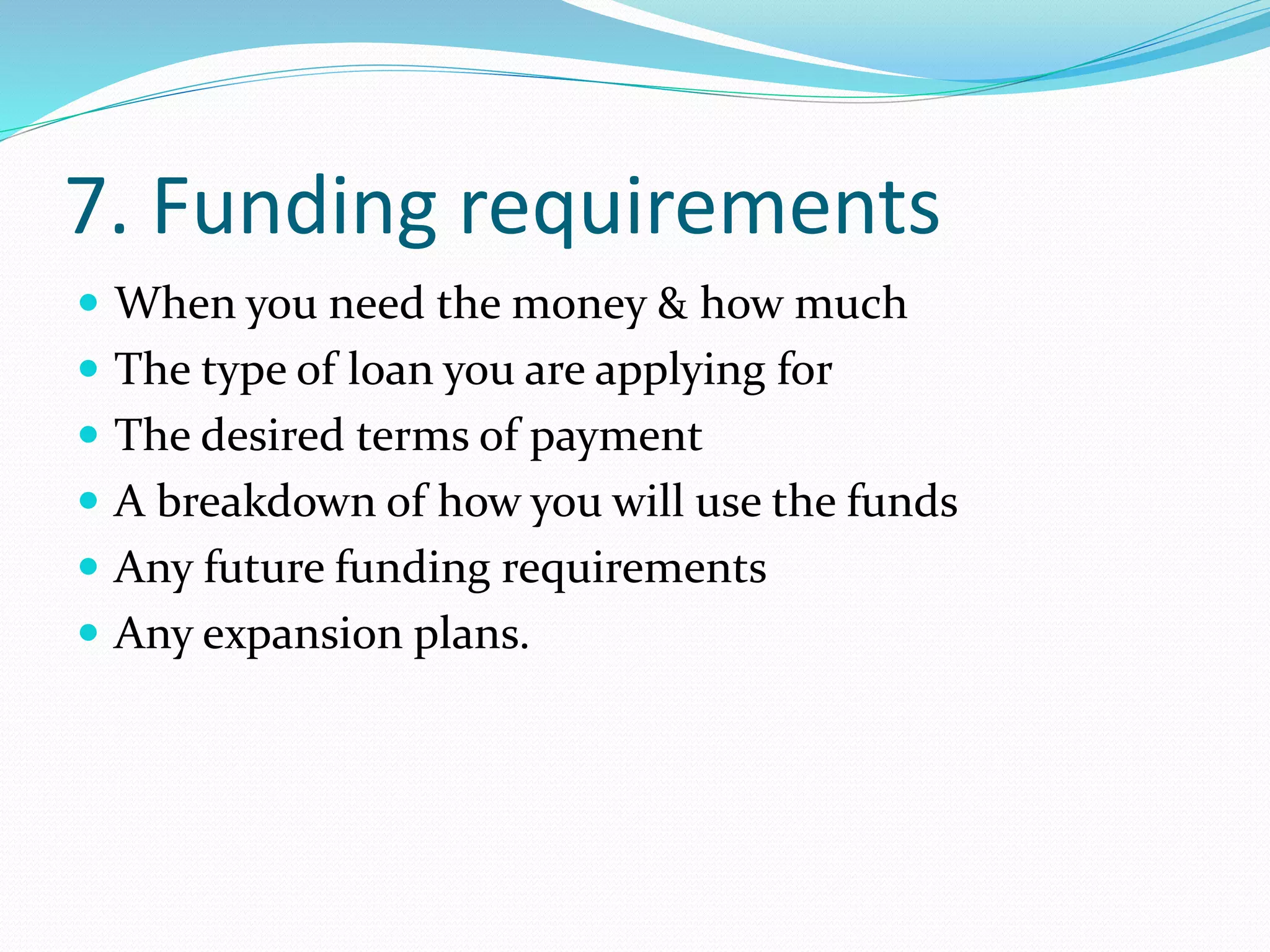 7. Funding requirements
 When you need the money & how much
 The type of loan you are applying for
 The desired terms of payment
 A breakdown of how you will use the funds
 Any future funding requirements
 Any expansion plans.
 