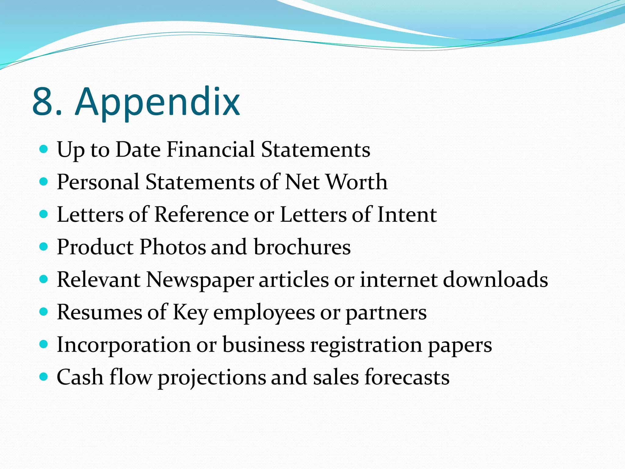 8. Appendix
 Up to Date Financial Statements
 Personal Statements of Net Worth
 Letters of Reference or Letters of Intent
 Product Photos and brochures
 Relevant Newspaper articles or internet downloads
 Resumes of Key employees or partners
 Incorporation or business registration papers
 Cash flow projections and sales forecasts
 