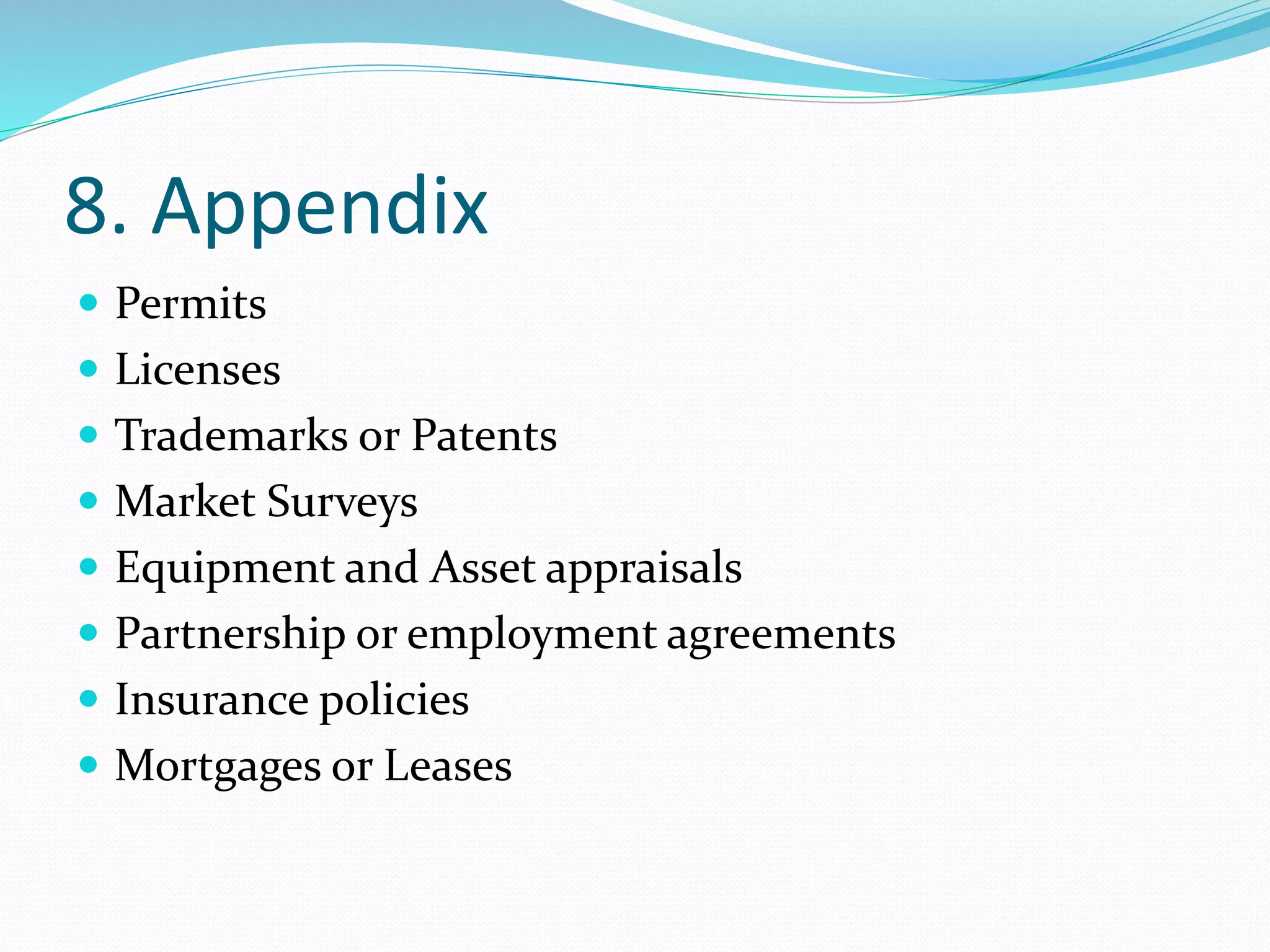 8. Appendix
 Permits
 Licenses
 Trademarks or Patents
 Market Surveys
 Equipment and Asset appraisals
 Partnership or employment agreements
 Insurance policies
 Mortgages or Leases
 