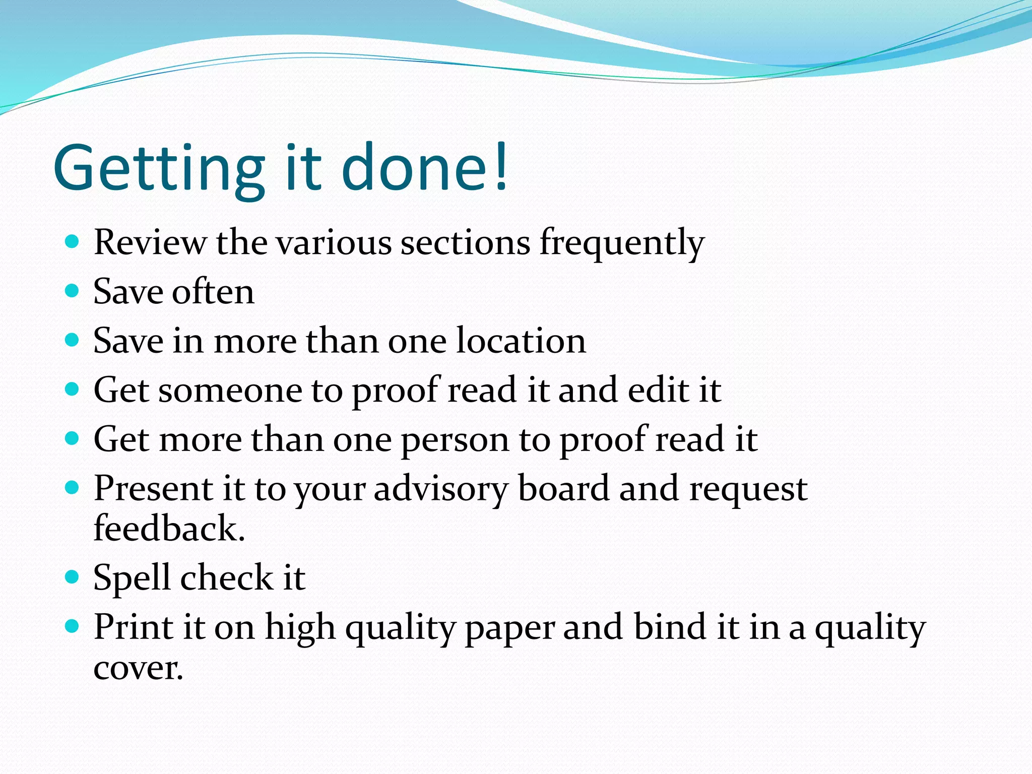 Getting it done!
 Review the various sections frequently
 Save often
 Save in more than one location
 Get someone to proof read it and edit it
 Get more than one person to proof read it
 Present it to your advisory board and request
feedback.
 Spell check it
 Print it on high quality paper and bind it in a quality
cover.
 