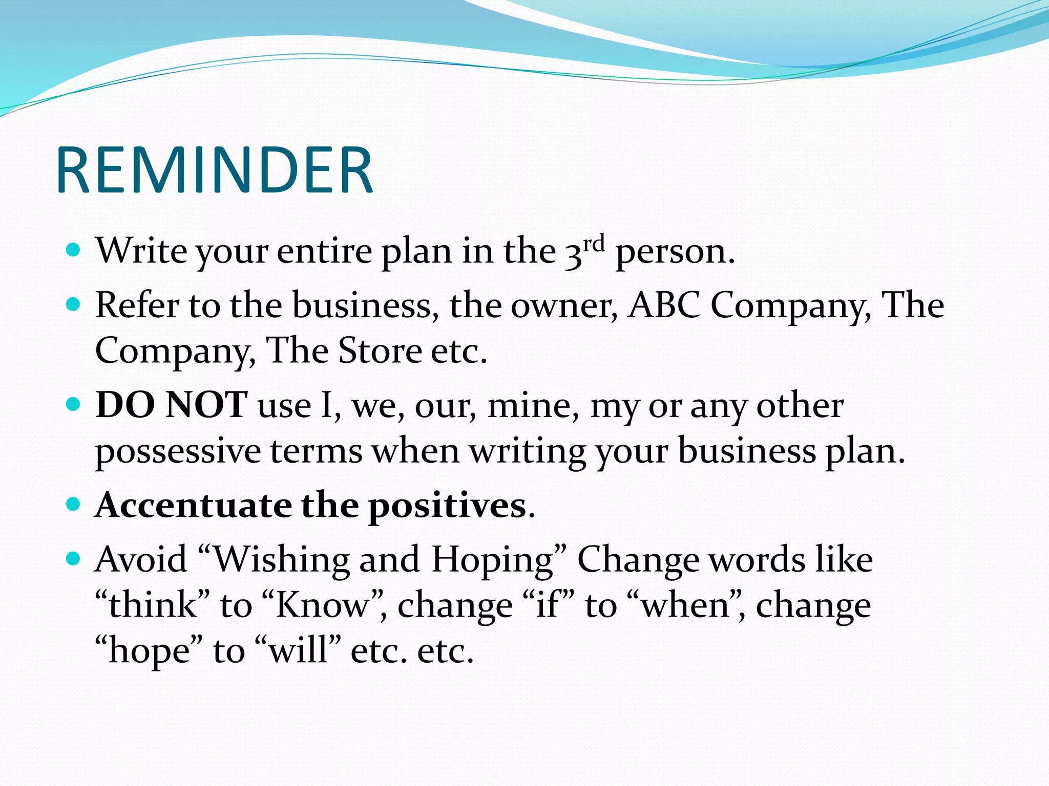 REMINDER
 Write your entire plan in the 3rd person.
 Refer to the business, the owner, ABC Company, The
Company, The Store etc.
 DO NOT use I, we, our, mine, my or any other
possessive terms when writing your business plan.
 Accentuate the positives.
 Avoid “Wishing and Hoping” Change words like
“think” to “Know”, change “if” to “when”, change
“hope” to “will” etc. etc.
 