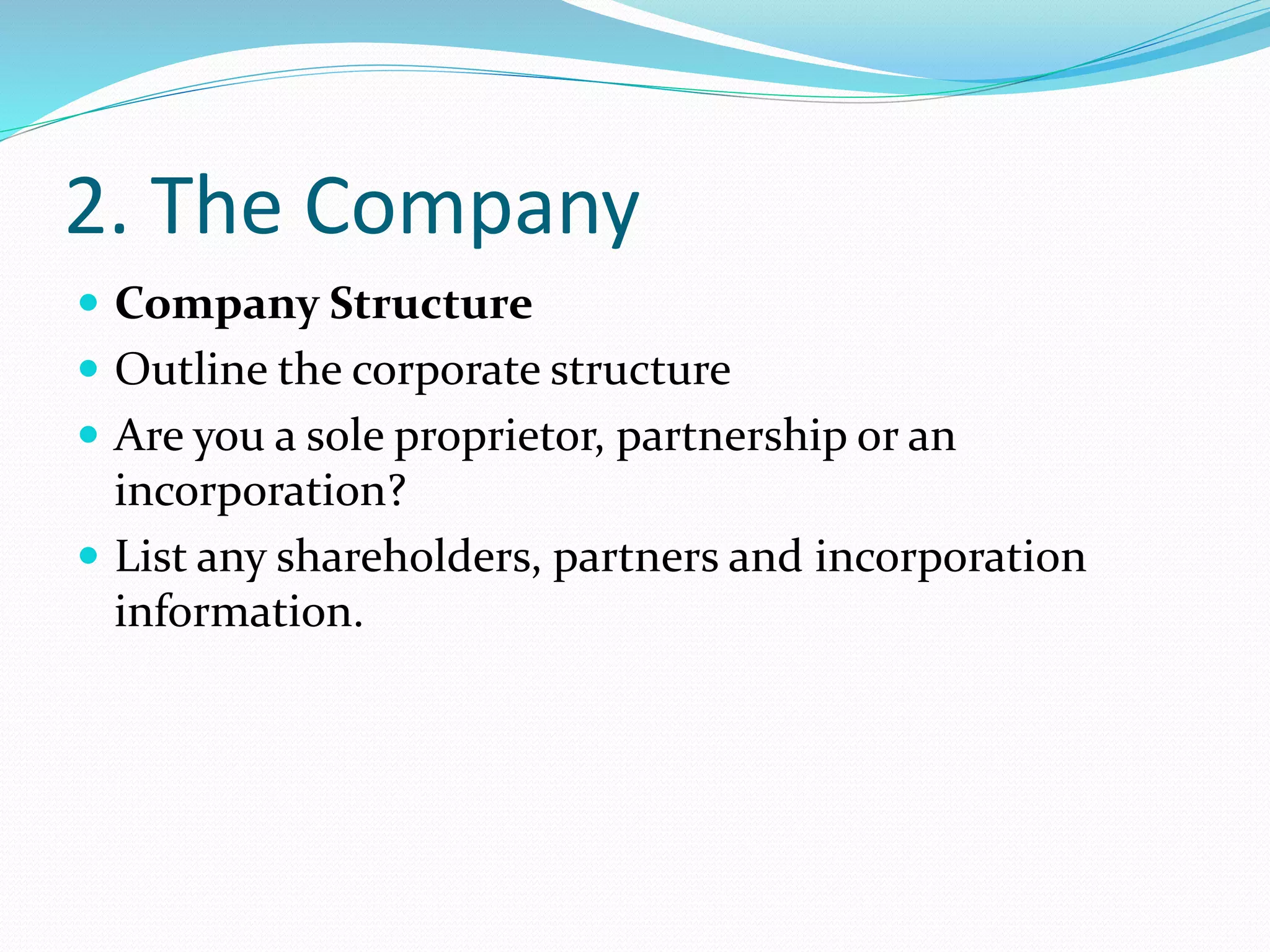 2. The Company
 Company Structure
 Outline the corporate structure
 Are you a sole proprietor, partnership or an
incorporation?
 List any shareholders, partners and incorporation
information.
 