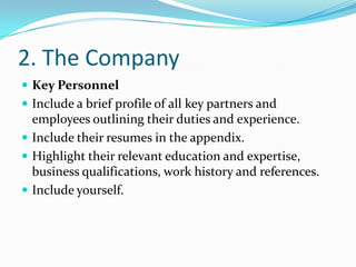 2. The Company
 Key Personnel
 Include a brief profile of all key partners and
  employees outlining their duties and experience.
 Include their resumes in the appendix.
 Highlight their relevant education and expertise,
  business qualifications, work history and references.
 Include yourself.
 