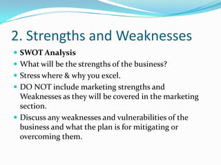 2. Strengths and Weaknesses
 SWOT Analysis
 What will be the strengths of the business?
 Stress where & why you excel.
 DO NOT include marketing strengths and
  Weaknesses as they will be covered in the marketing
  section.
 Discuss any weaknesses and vulnerabilities of the
  business and what the plan is for mitigating or
  overcoming them.
 