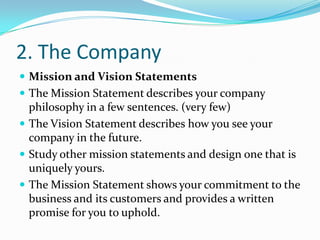 2. The Company
 Mission and Vision Statements
 The Mission Statement describes your company
  philosophy in a few sentences. (very few)
 The Vision Statement describes how you see your
  company in the future.
 Study other mission statements and design one that is
  uniquely yours.
 The Mission Statement shows your commitment to the
  business and its customers and provides a written
  promise for you to uphold.
 