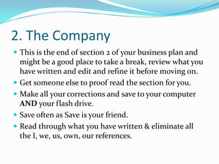 2. The Company
 This is the end of section 2 of your business plan and
    might be a good place to take a break, review what you
    have written and edit and refine it before moving on.
   Get someone else to proof read the section for you.
   Make all your corrections and save to your computer
    AND your flash drive.
   Save often as Save is your friend.
   Read through what you have written & eliminate all
    the I, we, us, own, our references.
 