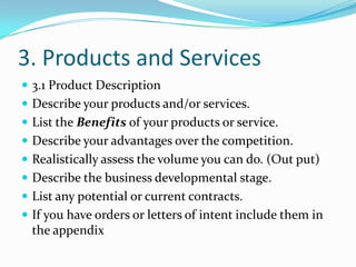 3. Products and Services
 3.1 Product Description
 Describe your products and/or services.
 List the Benefits of your products or service.
 Describe your advantages over the competition.
 Realistically assess the volume you can do. (Out put)
 Describe the business developmental stage.
 List any potential or current contracts.
 If you have orders or letters of intent include them in
  the appendix
 