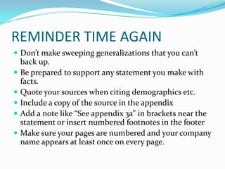 REMINDER TIME AGAIN
 Don’t make sweeping generalizations that you can’t
    back up.
   Be prepared to support any statement you make with
    facts.
   Quote your sources when citing demographics etc.
   Include a copy of the source in the appendix
   Add a note like “See appendix 3a” in brackets near the
    statement or insert numbered footnotes in the footer
   Make sure your pages are numbered and your company
    name appears at least once on every page.
 