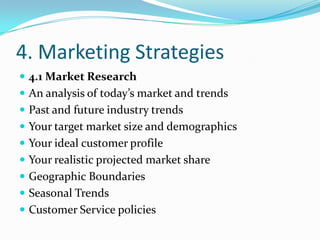 4. Marketing Strategies
 4.1 Market Research
 An analysis of today’s market and trends
 Past and future industry trends
 Your target market size and demographics
 Your ideal customer profile
 Your realistic projected market share
 Geographic Boundaries
 Seasonal Trends
 Customer Service policies
 