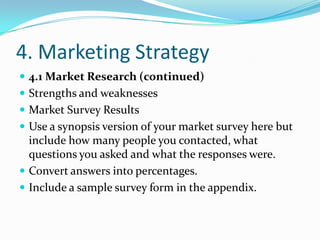 4. Marketing Strategy
 4.1 Market Research (continued)
 Strengths and weaknesses
 Market Survey Results
 Use a synopsis version of your market survey here but
  include how many people you contacted, what
  questions you asked and what the responses were.
 Convert answers into percentages.
 Include a sample survey form in the appendix.
 