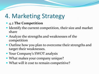 4. Marketing Strategy
 4.2 The Competition
 Identify the current competition, their size and market
    share
   Analyze the strengths and weaknesses of the
    competition
   Outline how you plan to overcome their strengths and
    target their weaknesses.
   Your Company’s SWOT analysis
   What makes your company unique?
   What will it cost to remain competitive?
 