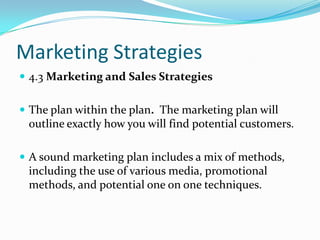 Marketing Strategies
 4.3 Marketing and Sales Strategies


 The plan within the plan. The marketing plan will
 outline exactly how you will find potential customers.

 A sound marketing plan includes a mix of methods,
 including the use of various media, promotional
 methods, and potential one on one techniques.
 