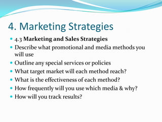 4. Marketing Strategies
 4.3 Marketing and Sales Strategies
 Describe what promotional and media methods you
    will use
   Outline any special services or policies
   What target market will each method reach?
   What is the effectiveness of each method?
   How frequently will you use which media & why?
   How will you track results?
 