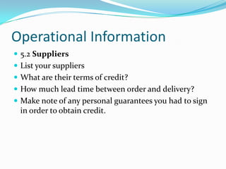 Operational Information
 5.2 Suppliers
 List your suppliers
 What are their terms of credit?
 How much lead time between order and delivery?
 Make note of any personal guarantees you had to sign
  in order to obtain credit.
 
