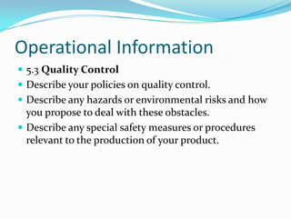 Operational Information
 5.3 Quality Control
 Describe your policies on quality control.
 Describe any hazards or environmental risks and how
  you propose to deal with these obstacles.
 Describe any special safety measures or procedures
  relevant to the production of your product.
 