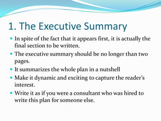 1. The Executive Summary
 In spite of the fact that it appears first, it is actually the
    final section to be written.
   The executive summary should be no longer than two
    pages.
   It summarizes the whole plan in a nutshell
   Make it dynamic and exciting to capture the reader’s
    interest.
   Write it as if you were a consultant who was hired to
    write this plan for someone else.
 