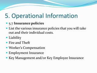 5. Operational Information
 5.7 Insurance policies
 List the various insurance policies that you will take
    out and their individual costs.
   Liability
   Fire and Theft
   Worker’s Compensation
   Employment Insurance
   Key Management and/or Key Employee Insurance
 