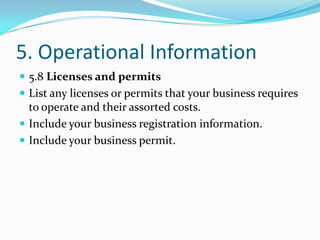 5. Operational Information
 5.8 Licenses and permits
 List any licenses or permits that your business requires
  to operate and their assorted costs.
 Include your business registration information.
 Include your business permit.
 