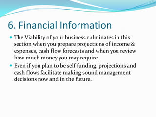 6. Financial Information
 The Viability of your business culminates in this
  section when you prepare projections of income &
  expenses, cash flow forecasts and when you review
  how much money you may require.
 Even if you plan to be self funding, projections and
  cash flows facilitate making sound management
  decisions now and in the future.
 