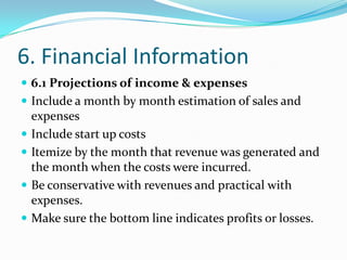 6. Financial Information
 6.1 Projections of income & expenses
 Include a month by month estimation of sales and
    expenses
   Include start up costs
   Itemize by the month that revenue was generated and
    the month when the costs were incurred.
   Be conservative with revenues and practical with
    expenses.
   Make sure the bottom line indicates profits or losses.
 