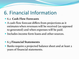 6. Financial Information
 6.2 Cash Flow Forecasts
 A cash flow forecast differs from projections as it
  estimates when revenues will be received (as opposed
  to generated) and when expenses will be paid.
 Includes income form loans and other sources.


 6.3 Financial Statements
 Banks require a projected balance sheet and at least 2
  years of financial statements.
 