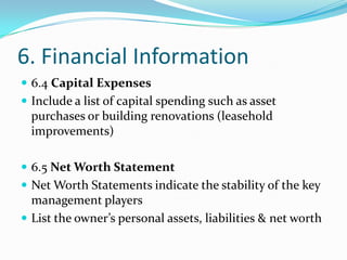 6. Financial Information
 6.4 Capital Expenses
 Include a list of capital spending such as asset
  purchases or building renovations (leasehold
  improvements)

 6.5 Net Worth Statement
 Net Worth Statements indicate the stability of the key
  management players
 List the owner’s personal assets, liabilities & net worth
 