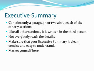 Executive Summary
 Contains only a paragraph or two about each of the
    other 7 sections.
   Like all other sections, it is written in the third person.
   Not everybody reads the details.
   Make sure that your Executive Summary is clear,
    concise and easy to understand.
   Market yourself here.
 