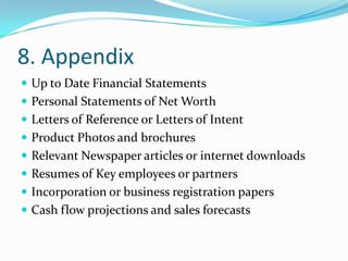 8. Appendix
 Up to Date Financial Statements
 Personal Statements of Net Worth
 Letters of Reference or Letters of Intent
 Product Photos and brochures
 Relevant Newspaper articles or internet downloads
 Resumes of Key employees or partners
 Incorporation or business registration papers
 Cash flow projections and sales forecasts
 