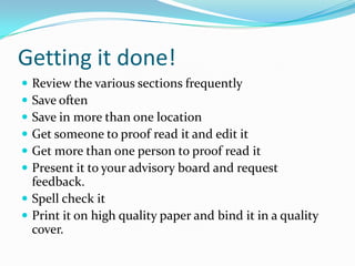 Getting it done!
 Review the various sections frequently
 Save often
 Save in more than one location
 Get someone to proof read it and edit it
 Get more than one person to proof read it
 Present it to your advisory board and request
  feedback.
 Spell check it
 Print it on high quality paper and bind it in a quality
  cover.
 