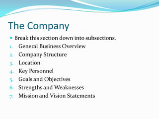 The Company
 Break this section down into subsections.
1.   General Business Overview
2.   Company Structure
3.   Location
4.   Key Personnel
5.   Goals and Objectives
6.   Strengths and Weaknesses
7.   Mission and Vision Statements
 