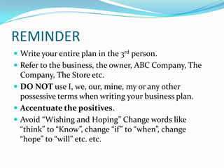 REMINDER
 Write your entire plan in the 3rd person.
 Refer to the business, the owner, ABC Company, The
  Company, The Store etc.
 DO NOT use I, we, our, mine, my or any other
  possessive terms when writing your business plan.
 Accentuate the positives.
 Avoid “Wishing and Hoping” Change words like
  “think” to “Know”, change “if” to “when”, change
  “hope” to “will” etc. etc.
 