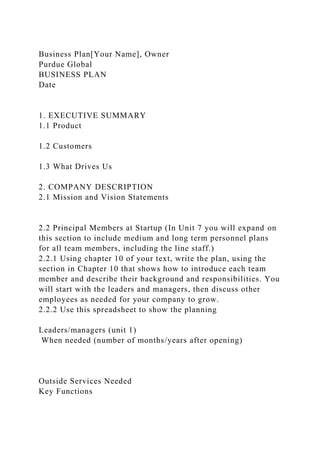 Business Plan[Your Name], Owner
Purdue Global
BUSINESS PLAN
Date
1. EXECUTIVE SUMMARY
1.1 Product
1.2 Customers
1.3 What Drives Us
2. COMPANY DESCRIPTION
2.1 Mission and Vision Statements
2.2 Principal Members at Startup (In Unit 7 you will expand on
this section to include medium and long term personnel plans
for all team members, including the line staff.)
2.2.1 Using chapter 10 of your text, write the plan, using the
section in Chapter 10 that shows how to introduce each team
member and describe their background and responsibilities. You
will start with the leaders and managers, then discuss other
employees as needed for your company to grow.
2.2.2 Use this spreadsheet to show the planning
Leaders/managers (unit 1)
When needed (number of months/years after opening)
Outside Services Needed
Key Functions
 
