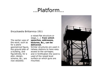 …Platform…


Encycloædia Brittannica 1911




                                                         Photo © 2008, Martin L aka EuroMagic, cc-by 2.0
                      a raised flat structure or
                      stage, (…) from which
The earlier uses of   speeches, addresses,
the word, such as     lectures, &c., can be
for a plane           delivered.
geometrical figure,   Similar structures are used in
the ground plan of    railway stations to have easy
a building, and       access to the carriages;
figuratively, for a   and in fortification the word is
plan, design,         used of the raised level
scheme, &c., are      surface on which guns are
now obsolete.         mounted.
 