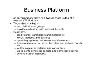 Business Platform
•  an intermediary between two or more sides of a
   market (Wikipedia)
•  Two-sided market =
   –  two distinct user groups
   –  provide each other with network benefits
•  Examples:
   –  credit cards: cardholders and merchants;
   –  HMOs: patients and doctors;
   –  operating systems: end-users and developers;
   –  travel reservation services: travelers and airlines, hotels,
      etc.;
   –  yellow pages: advertisers and consumers;
   –  video game consoles: gamers and game developers;
   –  communication networks
 