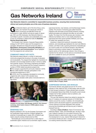 62 BUSINESS PLUS AUGUST 2017
G
as Networks Ireland, part of the Ervia Group, owns,
builds, and maintains the natural gas network in
Ireland connecting over 680,000 homes and
businesses to a safe, efficient and secure supply of natural
gas. With over 550 employees, Gas Networks Ireland is
committed to growth, innovation and sustainability and is one
of only 25 companies in Ireland that holds the Business
Working Responsibly Mark.
The company has a dynamic Corporate Responsibility
strategy for 2017-2019 in place and the programme is
managed, delivered and measured across the pillars of
Marketplace, Environment, Community, Workplace and
CR Governance and Communications. Some highlights
from the programme are outlined here.
COMMUNITY IMPACT KEY FACTS
Gas Networks Ireland delivers a number of nationwide
community programmes focusing on the areas of education
and employability. The programmes highlight the importance of
education and encourage students to stay in school to realise
their potential. Science, Technology, Engineering and Maths
are at the core of the business and the company supports a
number of STEM related educational programmes.
n The company supported 83 community initiatives in 2016.
n Over 5,000 students nationally participated in their
educational programmes in 2016.
n In 2016, one in five employees volunteered on community
programmes with a total of 1,073 volunteer hours.
n The company donated 4,500 carbon monoxide alarms to
Age Action.
RENEWABLE GAS
Reports published in 2017 by the European Commission and
the Sustainable Energy Authority of Ireland highlight the
potential of renewable gas to supply 20% of Ireland’s gas
needs using the existing infrastructure by 2030.
Renewable gas can be produced from a wide range of
sustainable organic residues such as domestic organic wastes,
agricultural slurries, crop residues, and food/beverage industry
wastes. The process of extracting gas (called Anaerobic
Digestion) also eliminates environmental emissions including
greenhouse gases and pollutants that affect air and water
quality. The output from the AD process also includes a very
effective bio-fertiliser which is more readily absorbed by
agricultural land than typical synthetic fertilisers, and is also
far better than spreading raw slurry.
Industries in Ireland are looking for renewable heating
solutions, and renewable gas represents the most cost-effective
solution, and there is also a growing demand for renewable gas
as a fuel for public and commercial transport. Gas Networks
Ireland is promoting a solution based on renewable gas
injector points on the national gas network. Once the gas is
injected into the network, it is the same as conventional natural
gas and is available for use by all customers.
COMPRESSED NATURAL GAS VEHICLES
Commercial vehicles using diesel account for 3% of the
vehicles on Irish roads but 20% of total energy used and 30%
of total transport emissions. If these vehicles were converted
to Compressed Natural Gas (CNG), the benefits would include
cheaper fuel for fleet operators, lower air pollution, and
reduced noise pollution.
This year Gas Networks Ireland has started to develop the
first of 14 stations of a planned network of 70 CNG filling
stations around the country. In addition, the renewable gas
injection points will provide support to commercial vehicle
owners wishing to purchase dedicated CNG vehicles,
ensuring that renewable gas will become part of Ireland’s
transport fuel mix.
According to Denis O’Sullivan, Head of Commercial, Gas
Networks Ireland: “CNG, and renewable gas, will play a major
role in Ireland’s transition to a low-carbon economy. Gas
Networks Ireland is determined to play our part in facilitating
the development of a new, cleaner CNG transport network for
commercial vehicles and also in ensuring that renewable gas in
our existing network becomes a reality.”
CORPORATE SOCIAL RESPONSIBILITY PROFILE
Compressed Natural Gas (CNG) vehicle outside Gas Networks
Ireland’s office in Finglas, Dublin
Christina van der Kamp, CSR Manager, during an ‘Our Universe’
workshop, which fosters interest in STEM subjects among
schoolchildren
Gas Networks Ireland is committed to responsible business practice, ensuring that environmental,
ethical and social principles are at the core of business decisions.
Gas Networks Ireland
 