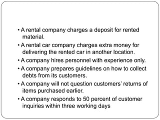 • A rental company charges a deposit for rented
material.
• A rental car company charges extra money for
delivering the rented car in another location.
• A company hires personnel with experience only.
• A company prepares guidelines on how to collect
debts from its customers.
• A company will not question customers’ returns of
items purchased earlier.
• A company responds to 50 percent of customer
inquiries within three working days

 