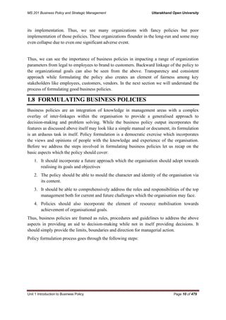 MS 201 Business Policy and Strategic Management Uttarakhand Open University
Unit 1 Introduction to Business Policy Page 10 of 479
its implementation. Thus, we see many organizations with fancy policies but poor
implementation of those policies. These organizations flounder in the long-run and some may
even collapse due to even one significant adverse event.
Thus, we can see the importance of business policies in impacting a range of organization
parameters from legal to employees to brand to customers. Backward linkage of the policy to
the organizational goals can also be seen from the above. Transparency and consistent
approach while formulating the policy also creates an element of fairness among key
stakeholders like employees, customers, vendors. In the next section we will understand the
process of formulating good business policies.
1.8 FORMULATING BUSINESS POLICIES
Business policies are an integration of knowledge in management areas with a complex
overlay of inter-linkages within the organisation to provide a generalised approach to
decision-making and problem solving. While the business policy output incorporates the
features as discussed above itself may look like a simple manual or document, its formulation
is an arduous task in itself. Policy formulation is a democratic exercise which incorporates
the views and opinions of people with the knowledge and experience of the organisation.
Before we address the steps involved in formulating business policies let us recap on the
basic aspects which the policy should cover:
1. It should incorporate a future approach which the organisation should adopt towards
realising its goals and objectives
2. The policy should be able to mould the character and identity of the organisation via
its content.
3. It should be able to comprehensively address the roles and responsibilities of the top
management both for current and future challenges which the organisation may face.
4. Policies should also incorporate the element of resource mobilisation towards
achievement of organisational goals.
Thus, business policies are framed as rules, procedures and guidelines to address the above
aspects in providing an aid to decision-making while not in itself providing decisions. It
should simply provide the limits, boundaries and direction for managerial action.
Policy formulation process goes through the following steps:
 